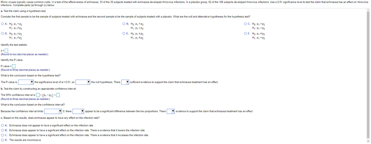 Rhino viruses typically cause common colds. In a test of the effectiveness of echinacea, 33 of the 39 subjects treated with echinacea developed rhinovirus infections. In a placebo group, 92 of the 106 subjects developed rhinovirus infections. Use a 0.01 significance level to test the claim that echinacea has an effect on rhinovirus
infections. Complete parts (a) through (c) below.
a. Test the claim using a hypothesis test.
Consider the first sample to be the sample of subjects treated with echinacea and the second sample to be the sample of subjects treated with a placebo. What are the null and alternative hypotheses for the hypothesis test?
O A. Ho: P1 = P2
H;: P, # P2
O B. Ho: P1 = P2
H;: P, > P2
OC. Ho: P1 = P2
H: P, <P2
O E. Ho: P1 2 2
O D. Ho: P1 S P2
H;: P1 # P2
OF. Ho: P1 #P2
H1: P1 = P2
H: P, #P2
Identify the test statistic.
z=
(Round to two decimal places as needed.)
Identify the P-value.
P-value =
(Round to three decimal places as needed.)
What is the conclusion based on the hypothesis test?
The P-value is
the significance level of a = 0.01, so
the null hypothesis. There
sufficient evidence to support the claim that echinacea treatment has an effect.
b. Test the claim by constructing an appropriate confidence interval.
The 99% confidence interval is< (P1 - P2) <U
(Round to three decimal places as needed.)
What is the conclusion based on the confidence interval?
Because the confidence interval limits
0, there
appear to be a significant difference between the two proportions. There
V evidence to support the claim that echinacea treatment has an effect.
c. Based on the results, does echinacea appear to have any effect on the infection rate?
O A. Echinacea does not appear to have a significant effect on the infection rate.
O B. Echinacea does appear to have a significant effect on the infection rate. There is evidence that it lowers the infection rate.
O C. Echinacea does appear to have a significant effect on the infection rate. There is evidence that it increases the infection rate.
O D. The results are inconclusive.
