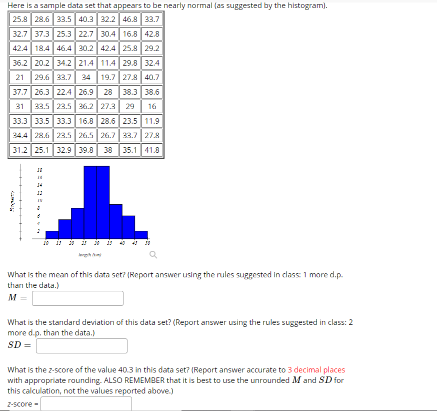 Here is a sample data set that appears to be nearly normal (as suggested by the histogram).
25.8 28.6 33.5 40.3 32.2| 46.8 33.7
32.7| 37.3 25.3 22.7| 30.4 | 16.8 42.8
42.4 18.4 46.4 30.2 42.4|| 25.8 29.2
36.2 20.2 34.2 21.4 11.4 29.8 32.4
21
29.6|| 33.7
34
19.7| 27.8 40.7
37.7 26.3 22.4 26.9
28
38.3 38.6
31
33.5| 23.5 36.2 27.3 29
16
33.3 33.5 33.3 16.8 28.6 23.5| 11.9
34.4 28.6 23.5| 26.5 26.7 33.7| 27.8
31.2 25.1 32.9 39.8 38 | 35.1 41.8
18
16
14
12
10
4
10 is 20
25
30
35
40
45
50
length (cm)
What is the mean of this data set? (Report answer using the rules suggested in class: 1 more d.p.
than the data.)
M =
What is the standard deviation of this data set? (Report answer using the rules suggested in class: 2
more d.p. than the data.)
SD =
What is the z-score of the value 40.3 in this data set? (Report answer accurate to 3 decimal places
with appropriate rounding. ALSO REMEMBER that it is best to use the unrounded M and SD for
this calculation, not the values reported above.)
Z-score =
