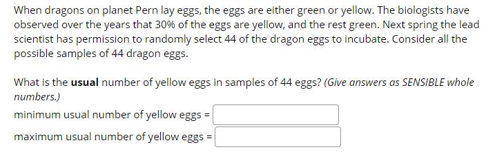 When dragons on planet Pern lay eggs, the eggs are either green or yellow. The biologists have
observed over the years that 30% of the eggs are yellow, and the rest green. Next spring the lead
scientist has permission to randomly select 44 of the dragon eggs to incubate. Consider all the
possible samples of 44 dragon eggs.
What is the usual number of yellow eggs in samples of 44 eggs? (Give answers as SENSIBLE whole
numbers.)
minimum usual number of yellow eggs =
maximum usual number of yellow eggs =
