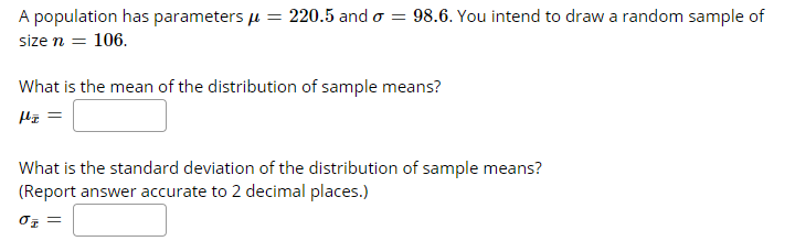 A population has parameters u = 220.5 and o = 98.6. You intend to draw a random sample of
size n = 106.
What is the mean of the distribution of sample means?
What is the standard deviation of the distribution of sample means?
(Report answer accurate to 2 decimal places.)
= 20
