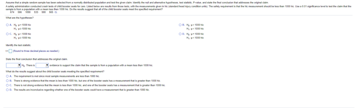 Assume that a simple random sample has been selected from a normally distributed population and test the given claim. Identify the null and altemative hypotheses, test statistic, P-value, and state the final conclusion that addresses the original claim.
A safety administration conducted crash tests of child booster seats for cars. Listed below are results from those tests, with the measurements given in hic (standard head injury condition units). The safety requirement is that the hic measurement should be less than 1000 hic. Use a 0.01 significance level to test the claim that the
sample is from a population with a mean less than 1000 hic. Do the results suggest that all of the child booster seats meet the specified requirement?
674 566 1090 533 508 565 D
What are the hypotheses?
Ο Α. H, μ= 1000 hic
Η με 1000 hic
O B. Ho: u> 1000 hic
H: u< 1000 hic
OC. Ho: u< 1000 hic
O D. Ho: u= 1000 hic
H: u2 1000 hic
H:p< 1000 hic
Identify the test statistic.
t= (Round to three decimal places as needed.)
State the final conclusion that addresses the original claim.
Ho. There is
V evidence to support the claim that the sample is from a population with a mean less than 1000 hic.
What do the results suggest about the child booster seats meeting the specified requirement?
O A. The requirement is met since most sample measurements are less than 1000 hic.
O B. There is strong evidence that the mean is less than 1000 hic, but one of the booster seats
a measurement that is greater than 1000 hic.
O C. There is not strong evidence that the mean is less than 1000 hic, and one of the booster seats has a measurement that is greater than 1000 hic.
O D. The results are inconclusive regarding whether one of the booster seats could have a measurement that is greater than 1000 hic.
