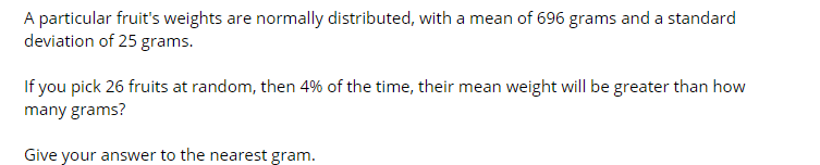 A particular fruit's weights are normally distributed, with a mean of 696 grams and a standard
deviation of 25 grams.
If you pick 26 fruits at random, then 4% of the time, their mean weight will be greater than how
many grams?
Give your answer to the nearest gram.
