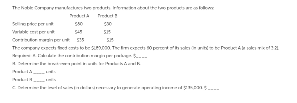 The Noble Company manufactures two products. Information about the two products are as follows:
Product A Product B
$80
$45
Selling price per unit
Variable cost per unit
Contribution margin per unit
$35
The company expects fixed costs to be $189,000. The firm expects 60 percent of its sales (in units) to be Product A (a sales mix of 3:2).
Required: A. Calculate the contribution margin per package. $______
B. Determine the break-even point in units for Products A and B.
$30
$15
$15
Product A__________ units
Product B
units
C. Determine the level of sales (in dollars) necessary to generate operating income of $135,000.$_____