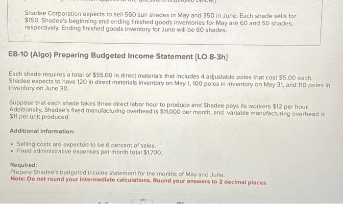 Shadee Corporation expects to sell 560 sun shades in May and 350 in June. Each shade sells for
$150. Shadee's beginning and ending finished goods inventories for May are 60 and 50 shades,
respectively. Ending finished goods inventory for June will be 60 shades.
E8-10 (Algo) Preparing Budgeted Income Statement [LO 8-3h]
Each shade requires a total of $55.00 in direct materials that includes 4 adjustable poles that cost $5.00 each.
Shadee expects to have 120 in direct materials inventory on May 1, 100 poles in inventory on May 31, and 110 poles in
inventory on June 30.
Suppose that each shade takes three direct labor hour to produce and Shadee pays its workers $12 per hour.
Additionally, Shadee's fixed manufacturing overhead is $11,000 per month, and variable manufacturing overhead is
$11 per unit produced.
Additional information:
. Selling costs are expected to be 6 percent of sales.
• Fixed administrative expenses per month total $1,700.
Required:
Prepare Shadee's budgeted income statement for the months of May and June.
Note: Do not round your intermediate calculations. Round your answers to 2 decimal places.