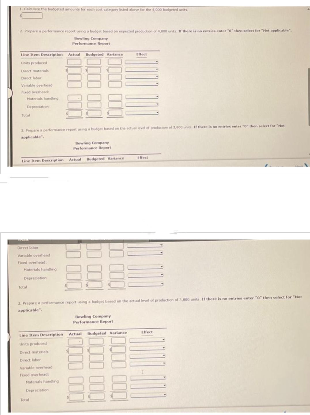 1. Calculate the budgeted amounts for each cost category listed above for the 4,000 budgeted units.
2. Prepare a performance report using a budget based on expected production of 4,000 units. If there is no entries enter "0" then select for "Not applicable".
Bowling Company
Performance Report
Line Item Description Actual Budgeted Variance
Units produced
Direct matenals
Direct labor
Variable overhead
Fixed overhead:
Materials handling
Depreciation
Total
Line Item Description
3. Prepare a performance report using a budget based on the actual level of production of 3,800 units. If there is no entries enter "0" then select for "Not
applicable".
BOOOK
Direct labor
Variable overhead
Fixed overhead:
Materials handling
Depreciation
Total
Line Item Description
Units produced
Direct materials
Direct labor
Variable overhead
Fixed overhead:
$
Materials handling
Depreciation
Total
Bowling Company
Performance Report
Actual
Budgeted Variance
00
3. Prepare a performance report using a budget based on the actual level of production of 3,800 units. If there is no entries enter "0" then select for "Not
applicable".
Effect
Bowling Company
Performance Report
Actual Budgeted Variance
Effect
Effect