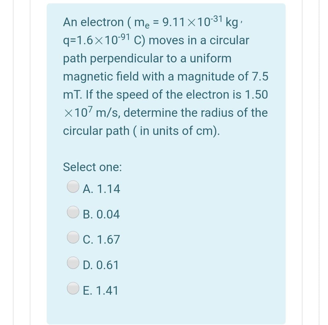 An electron ( me = 9.11×1031 kg-
q=1.6×10-91 C) moves in a circular
path perpendicular to a uniform
magnetic field with a magnitude of 7.5
mT. If the speed of the electron is 1.50
x107 m/s, determine the radius of the
circular path ( in units of cm).
Select one:
A. 1.14
B. 0.04
C. 1.67
OD. 0.61
O E. 1.41
