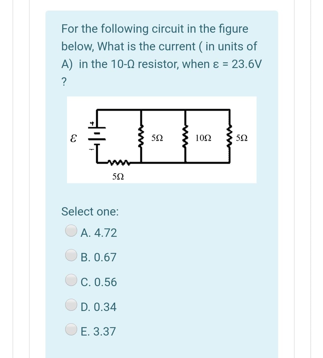 For the following circuit in the figure
below, What is the current ( in units of
A) in the 10-0 resistor, when ɛ = 23.6V
%3D
:-
102
Lm
5Ω
Select one:
A. 4.72
B. 0.67
C. 0.56
D. 0.34
E. 3.37
