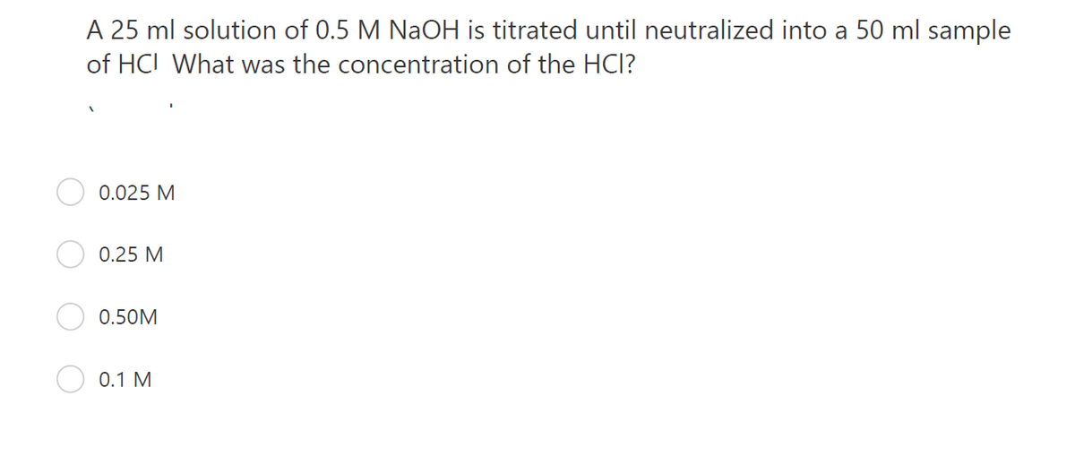 A 25 ml solution of 0.5 M NAOH is titrated until neutralized into a 50 ml sample
of HCI What was the concentration of the HCI?
0.025 M
0.25 M
0.50M
0.1 M
