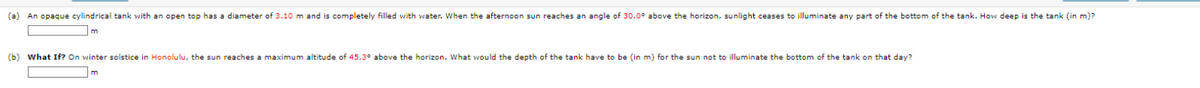 (a) An opaque cylindrical tank with an open top has a diameter of 3.10 m and is completely filled with water. When the afternoon sun reaches an angle of 30.0° above the horizon, sunlight ceases to illuminate any part of the bottom of the tank. How deep is the tank (in m)?
m
(b) What If? On winter solstice in Honolulu, the sun reaches a maximum altitude of 45.3° above the horizon. What would the depth of the tank have to be (in m) for the sun not to illuminate the bottom of the tank on that day?