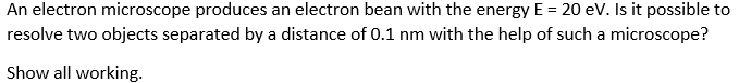 An electron microscope produces an electron bean with the energy E = 20 eV. Is it possible to
resolve two objects separated by a distance of 0.1 nm with the help of such a microscope?
Show all working.