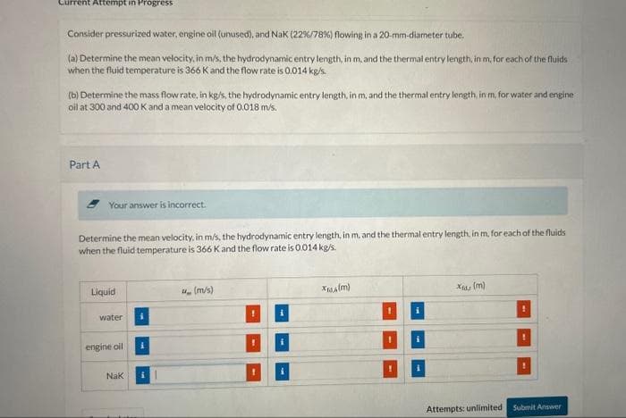 Current Attempt in Progress
Consider pressurized water, engine oil (unused), and Nak (22 %/78%) flowing in a 20-mm-diameter tube.
(a) Determine the mean velocity, in m/s, the hydrodynamic entry length, in m, and the thermal entry length, in m, for each of the fluids
when the fluid temperature is 366 K and the flow rate is 0.014 kg/s.
(b) Determine the mass flow rate, in kg/s, the hydrodynamic entry length, in m, and the thermal entry length, in m, for water and engine
oil at 300 and 400 K and a mean velocity of 0.018 m/s.
Part A
Your answer is incorrect.
Determine the mean velocity, in m/s, the hydrodynamic entry length, in m, and the thermal entry length, in m, for each of the fluids
when the fluid temperature is 366 K and the flow rate is 0.014 kg/s.
Liquid
water
engine oil
Nak
(m/s)
!
i
XALA(M)
xer (m)
Attempts: unlimited Submit Answer