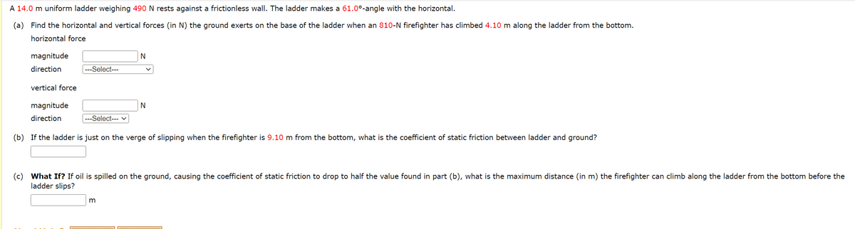 A 14.0 m uniform ladder weighing 490 N rests against a frictionless wall. The ladder makes a 61.0°-angle with the horizontal.
(a) Find the horizontal and vertical forces (in N) the ground exerts on the base of the ladder when an 810-N firefighter has climbed 4.10 m along the ladder from the bottom.
horizontal force
magnitude
direction
vertical force
---Select---
magnitude
direction
(b) If the ladder is just on the verge of slipping when the firefighter is 9.10 m from the bottom, what is the coefficient of static friction between ladder and ground?
---Select--- v
N
N
m
(c) What If? If oil is spilled on the ground, causing the coefficient of static friction to drop to half the value found in part (b), what is the maximum distance (in m) the firefighter can climb along the ladder from the bottom before the
ladder slips?