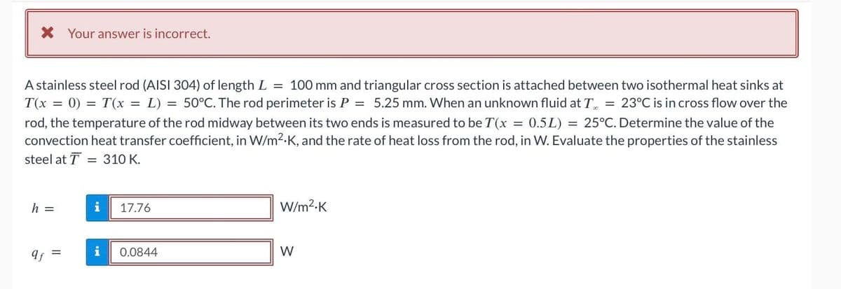 X Your answer is incorrect.
A stainless steel rod (AISI 304) of length L = 100 mm and triangular cross section is attached between two isothermal heat sinks at
T(x = 0) = T(x = L): = 50°C. The rod perimeter is P = 5.25 mm. When an unknown fluid at T = 23°C is in cross flow over the
rod, the temperature of the rod midway between its two ends is measured to be T(x = 0.5L) = 25°C. Determine the value of the
convection heat transfer coefficient, in W/m².K, and the rate of heat loss from the rod, in W. Evaluate the properties of the stainless
steel at T 310 K.
h =
qf
II
=
i 17.76
i
0.0844
W/m².K
W