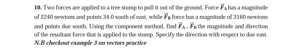 10. Two forces are applied to a tree stump to pull it out of the ground. Force FA has a magnitude
of 2240 newtons and points 34.0 south of east, while FB force has a magnitude of 3160 newtons
and points due south. Using the component method, find FA+ FB the magnitude and direction
of the resultant force that is applied to the stump. Specify the direction with respect to due east.
N.B checkout example 3 on vectors practice