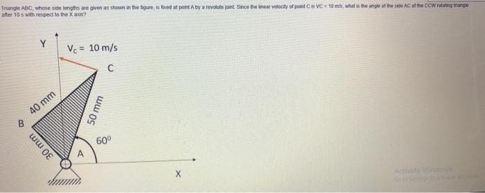 Triangle ABC, whose side lengths are given as shown in the figure, is fixed at point A by a revolute joint Since the linear velocity of point C is VC-10 m/s, what is the angle of the side AC of the CCW rotating triangle
after 10s with respect to the X axis?
B
Y
40 mm
30 mm
Vc = 10 m/s
с
50 mm
60⁰
Ge