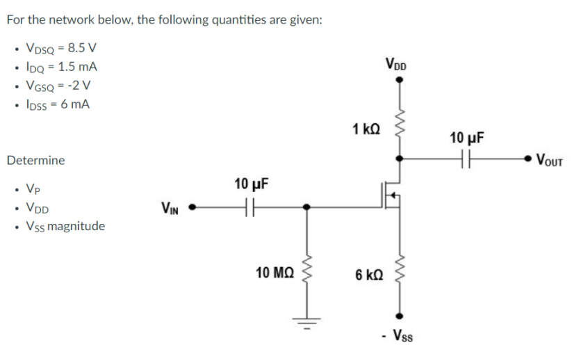 For the network below, the following quantities are given:
VDSQ = 8.5 V
• IDQ = 1.5 mA
• VssQ = -2 V
• Ioss = 6 mA
VDD
1 kQ
10 µF
Determine
• VOUT
10 μF
• Vp
• VDD
• Vss magnitude
VIN
10 ΜΩ
6 kQ
- Vss
