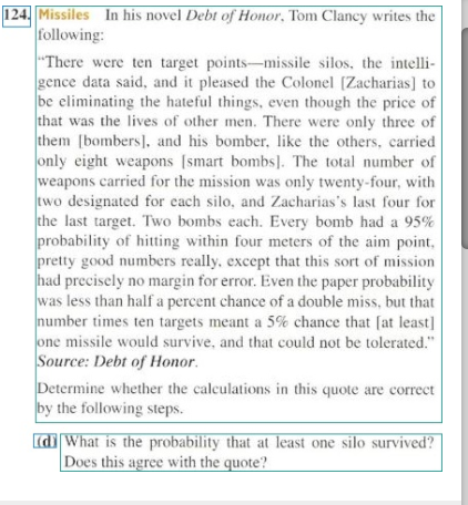 124, Missiles In his novel Debt of Honor, Tom Clancy writes the
following:
"There were ten target points-missile silos, the intelli-
gence data said, and it pleased the Colonel (Zacharias] to
be eliminating the hateful things, even though the price of
that was the lives of other men. There were only three of
them [bombers], and his bomber, like the others, carried
only eight weapons [smart bombs]. The total number of
weapons carried for the mission was only twenty-four, with
two designated for each silo, and Zacharias's last four for
the last target. Two bombs each. Every bomb had a 95%
probability of hitting within four meters of the aim point,
pretty good numbers really, except that this sort of mission
had precisely no margin for error. Even the paper probability
was less than half a percent chance of a double miss, but that
number times ten targets meant a 5% chance that [at least]
one missile would survive, and that could not be tolerated."
Source: Debt of Honor.
Determine whether the caleulations in this quote are correct
by the following steps.
d What is the probability that at least one silo survived?
Does this agree with the quote?
