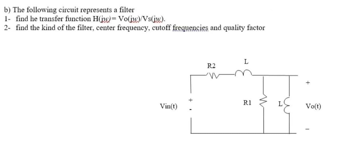 b) The following circuit represents a filter
1- find he transfer function H(jw)= Vo(jw)/Vs(jw).
2- find the kind of the filter, center frequency, cutoff frequencies and quality factor
Vin(t)
R2
L
R1
L
+
Vo(t)