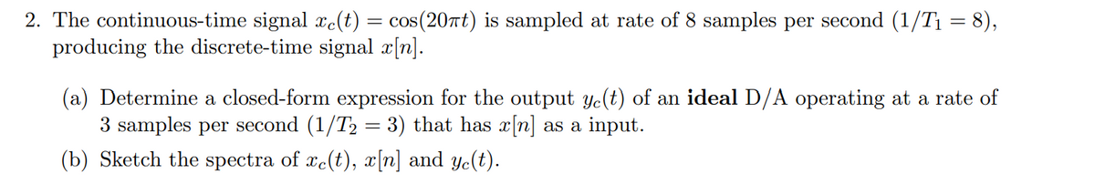 2. The continuous-time signal xe(t) = cos(20πt) is sampled at rate of 8 samples per second (1/T₁ = 8),
producing the discrete-time signal x[n].
(a) Determine a closed-form expression for the output ye(t) of an ideal D/A operating at a rate of
3 samples per second (1/T₂ = 3) that has x[n] as a input.
(b) Sketch the spectra of xe(t), x[n] and ye(t).