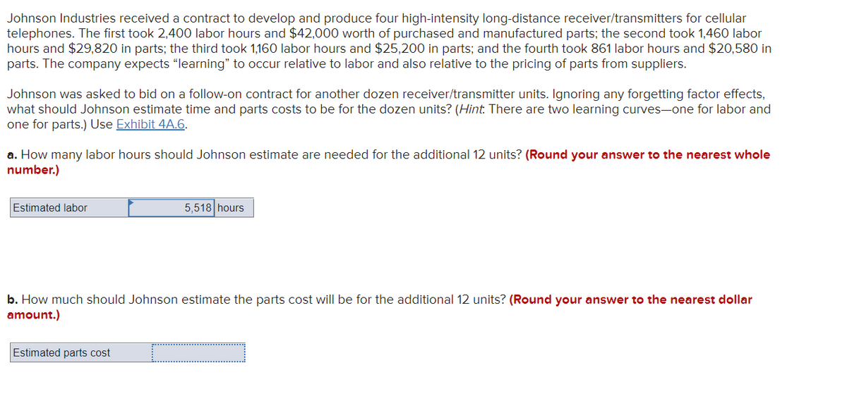 Johnson Industries received a contract to develop and produce four high-intensity long-distance receiver/transmitters for cellular
telephones. The first took 2,400 labor hours and $42,000 worth of purchased and manufactured parts; the second took 1,460 labor
hours and $29,820 in parts; the third took 1,160 labor hours and $25,200 in parts; and the fourth took 861 labor hours and $20,580 in
parts. The company expects "learning" to occur relative to labor and also relative to the pricing of parts from suppliers.
Johnson was asked to bid on a follow-on contract for another dozen receiver/transmitter units. Ignoring any forgetting factor effects,
what should Johnson estimate time and parts costs to be for the dozen units? (Hint. There are two learning curves-one for labor and
one for parts.) Use Exhibit 4A.6.
a. How many labor hours should Johnson estimate are needed for the additional 12 units? (Round your answer to the nearest whole
number.)
Estimated labor
5,518 hours
b. How much should Johnson estimate the parts cost will be for the additional 12 units? (Round your answer to the nearest dollar
amount.)
Estimated parts cost