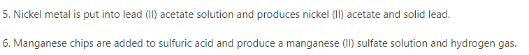 5. Nickel metal is put into lead (II) acetate solution and produces nickel (II) acetate and solid lead.
6. Manganese chips are added to sulfuric acid and produce a manganese (II) sulfate solution and hydrogen gas.
