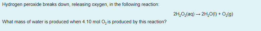 Hydrogen peroxide breaks down, releasing oxygen, in the following reaction:
2H,0,(aq) – 2H,O(1) + O,(g)
What mass of water is produced when 4.10 mol O, is produced by this reaction?
