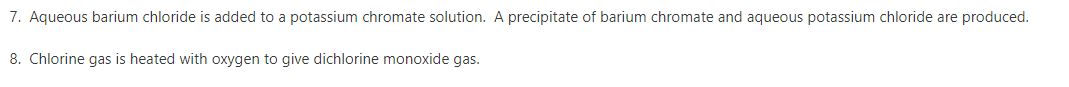 7. Aqueous barium chloride is added to a potassium chromate solution. A precipitate of barium chromate and aqueous potassium chloride are produced.
8. Chlorine gas is heated with oxygen to give dichlorine monoxide gas.

