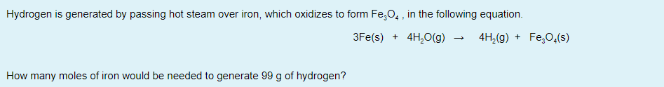 Hydrogen is generated by passing hot steam over iron, which oxidizes to form Fe,O, , in the following equation.
3Fe(s) + 4H,0(g)
4H,(g) + Fe,0,(s)
How many moles of iron would be needed to generate 99 g of hydrogen?
