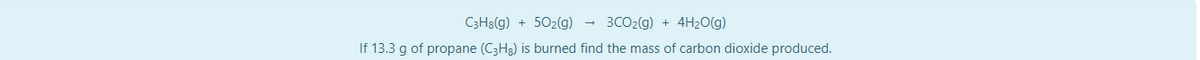 C3H8(g) + 502(g)
3CO2(g) + 4H2O(g)
If 13.3 g of propane (C3H3) is burned find the mass of carbon dioxide produced.
