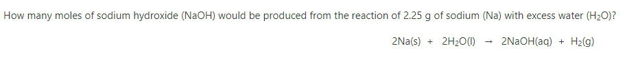 How many moles of sodium hydroxide (NaOH) would be produced from the reaction of 2.25 g of sodium (Na) with excess water (H2O)?
2Na(s) + 2H20(1)
2NAOH(aq) + H2(g)

