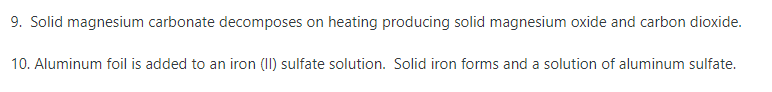 9. Solid magnesium carbonate decomposes on heating producing solid magnesium oxide and carbon dioxide.
10. Aluminum foil is added to an iron (II) sulfate solution. Solid iron forms and a solution of aluminum sulfate.
