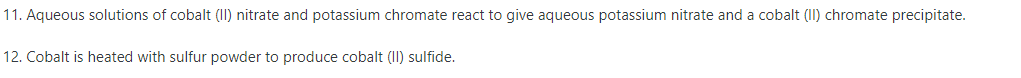 11. Aqueous solutions of cobalt (I) nitrate and potassium chromate react to give aqueous potassium nitrate and a cobalt (II) chromate precipitate.
12. Cobalt is heated with sulfur powder to produce cobalt (II) sulfide.
