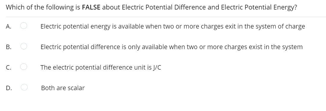 Which of the following is FALSE about Electric Potential Difference and Electric Potential Energy?
А.
Electric potential energy is available when two or more charges exit in the system of charge
В.
Electric potential difference is only available when two or more charges exist in the system
C.
The electric potential difference unit is J/C
D.
Both are scalar
