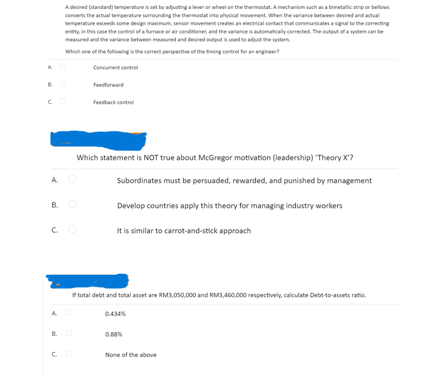 A desired (standard) temperature is set by adjusting a lever or wheel on the thermostat. A mechanism such as a bimetallic strip or bellows
converts the actual temperature surrounding the thermostat into physical movement. When the variance between desired and actual
temperature exceeds some design maximum, sensor movement creates an electrical contact that communicates a signal to the correcting
entity, in this case the control of a furnace or air conditioner, and the variance is automatically corrected. The output of a system can be
measured and the variance between measured and desired output is used to adjust the system.
Which one of the following is the correct perspective of the timing control for an engineer?
A O
Concurrent control
В.
Feedforward
C. O
Feedback control
Which statement is NOT true about McGregor motivation (leadership) 'Theory X'?
А.
Subordinates must be persuaded, rewarded, and punished by management
В.
Develop countries apply this theory for managing industry workers
C.
It is similar to carrot-and-stick approach
If total debt and total asset are RM3,050,000 and RM3,460,000 respectively, calculate Debt-to-assets ratio.
0.434%
В.
0.88%
C.
None of the above
B.
A.
