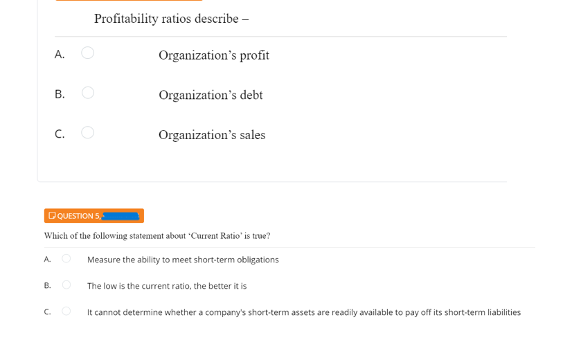 Profitability ratios describe –
А.
Organization's profit
Organization's debt
C.
Organization's sales
DQUESTION 5,
Which of the following statement about *Current Ratio' is true?
A. O
Measure the ability to meet short-term obligations
The low is the current ratio, the better it is
C. O
It cannot determine whether a company's short-term assets are readily available to pay off its short-term liabilities
B.
B.
