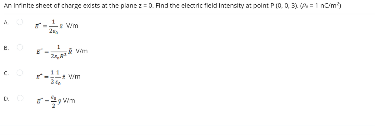 An infinite sheet of charge exists at the plane z = 0. Find the electric field intensity at point P (0, 0, 3). (Ps = 1 nC/m?)
A.
E =
âî V/m
В.
1
E*
V/m
11
E =
2 ε
C.
2 V/m
D.
E =
V/m
