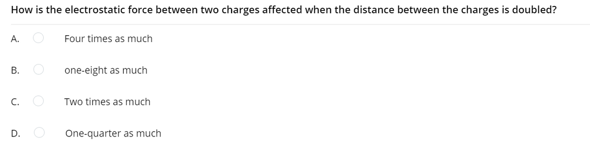 How is the electrostatic force between two charges affected when the distance between the charges is doubled?
A.
Four times as much
one-eight as much
C.
Two times as much
D.
One-quarter as much
B.
