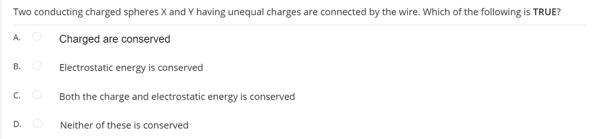 Two conducting charged spheres X and Y having unequal charges are connected by the wire. Which of the following is TRUE?
A.
Charged are conserved
Electrostatic energy is conserved
C.
Both the charge and electrostatic energy is conserved
D.
Neither of these is conserved
B.
