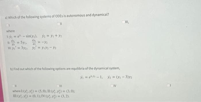 a) Which of the following systems of ODES is autonomous and dynamical?
where
1:₁ = e-sin(₂), ₂ = ₁ + y₂
11: = 5₁.
= -9₂
dx
:y₁ = 3y2, y2 = 9192-92
b) Find out which of the following options are equilibria of the dynamical system,
y₁ =
11
111
where 1:(₁.2)=(5,0); II:(,)=(3,0);
III:(.) = (0, 1): IV:(₁-x) =(3,2).
-1₁ y₂ = (1 - 3)2
CIV