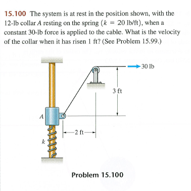 15.100 The system is at rest in the position shown, with the
12-1b collar A resting on the spring (k = 20 lb/ft), when a
constant 30-lb force is applied to the cable. What is the velocity
of the collar when it has risen 1 ft? (See Problem 15.99.)
A
k
-2 ft
3 ft
Problem 15.100
-30 lb