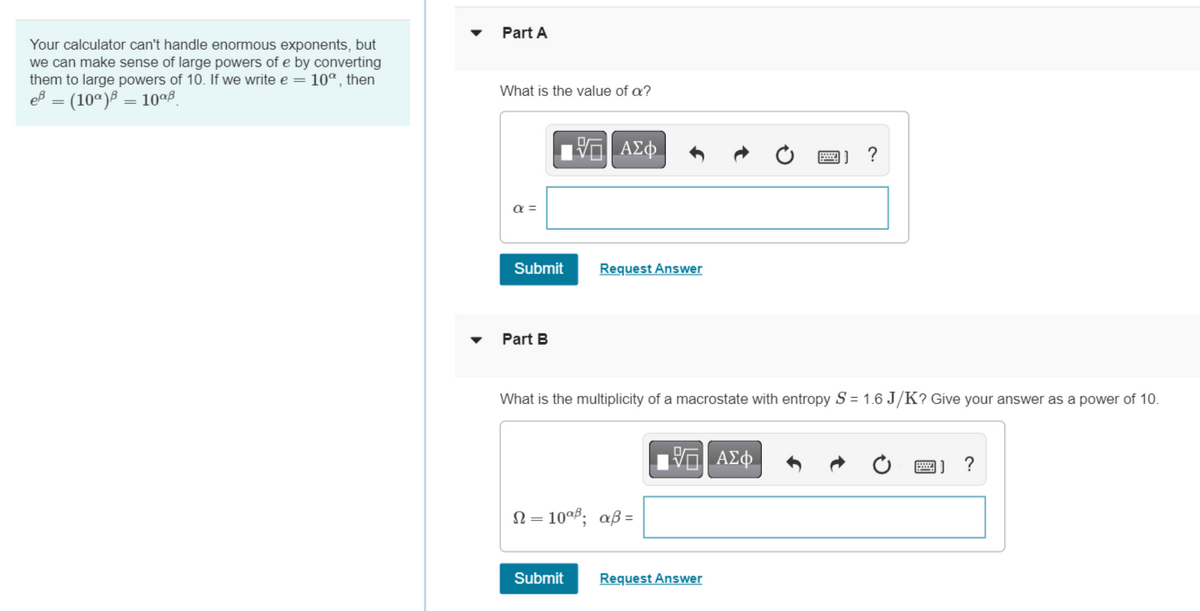 Your calculator can't handle enormous exponents, but
we can make sense of large powers of e by converting
them to large powers of 10. If we write e = 10°, then
eß = (10)
10%B
Part A
What is the value of a?
α =
Submit
Part B
IVE ΑΣΦ
Request Answer
Submit
What is the multiplicity of a macrostate with entropy S = 1.6 J/K? Give your answer as a power of 10.
Ω =10αβ; αβ=
197| ΑΣΦ
?
Request Answer
?