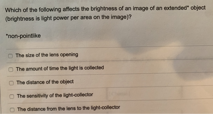 Which of the following affects the brightness of an image of an extended* object
(brightness is light power per area on the image)?
*non-pointlike
The size of the lens opening
The amount of time the light is collected
The distance of the object
The sensitivity of the light-collector
The distance from the lens to the light-collector