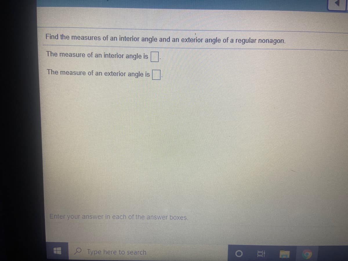 Find the measures of an interior angle and an exterior angle of a regular nonagon.
The measure of an interior angle is.
The measure of an exterior angle is.
Enter your answer in each of the answer boxes.
Type here to search
近
