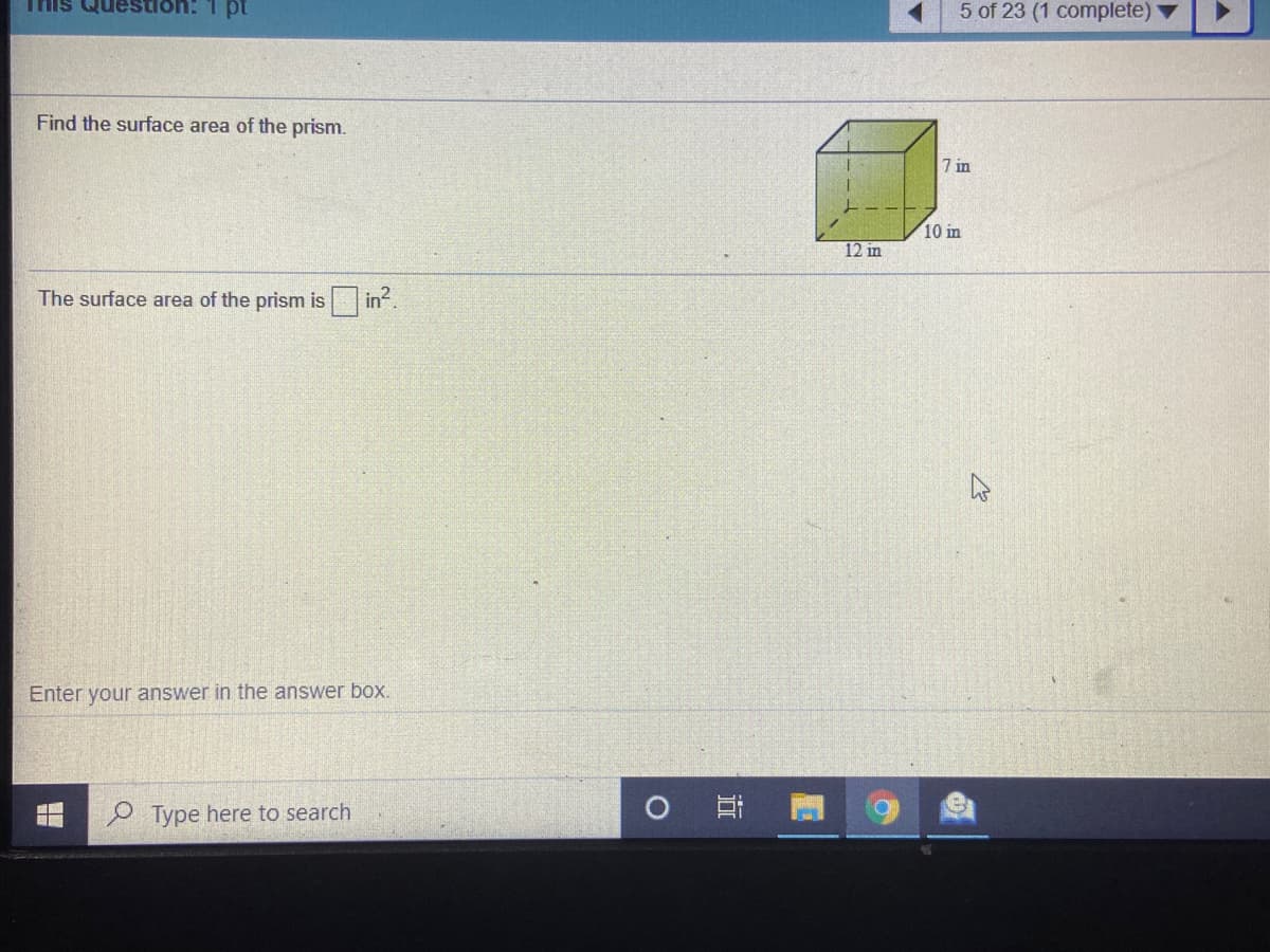 This Question:
5 of 23 (1 complete) ▼
Find the surface area of the prism.
7 in
10 in
12 in
The surface area of the prism is in.
Enter your answer in the answer box.
Type here to search
近
