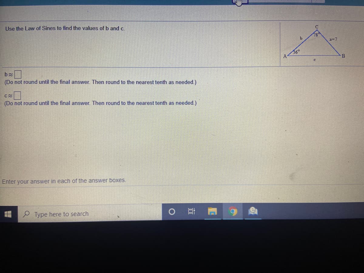 Use the Law of Sines to find the values ofb and c.
78°
a=7
36°
(Do not round until the final answer. Then round to the nearest tenth as needed.)
(Do not round until the final answer. Then round to the nearest tenth as needed.)
Enter your answer in each of the answer boxes.
P Type here to search
