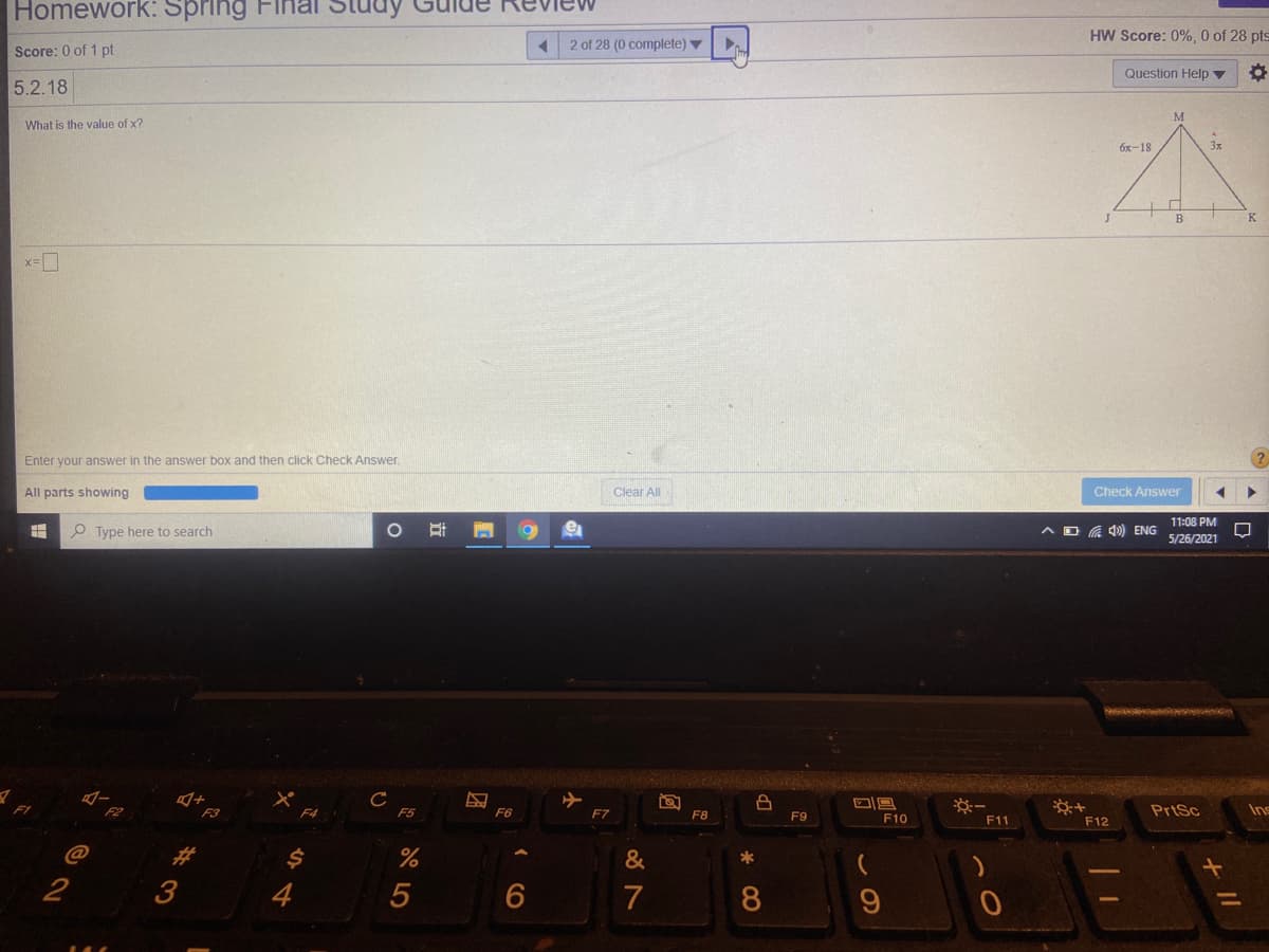 Homework: Spring
HW Score: 0%, 0 of 28 pts
2 of 28 (0 complete) ▼
Score: 0 of 1 pt
Question Help ▼
5.2.18
What is the value of x?
бх-18
3x
B.
K
Enter your answer in the answer box and then click Check Answer.
All parts showing
Clear All
Check Answer
11:08 PM
O Type here to search
AD G 4)) ENG
5/26/2021
F2
F3
F5
F6
F10
PrtSc
Ins
F4
F7
F8
F9
F11
F12
%23
&
*
3
4
5
7
8
+ II
近
