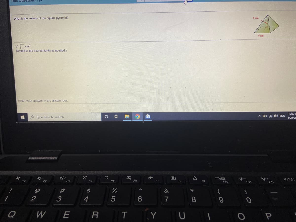 This Question. T pt
What is the volume of the square pyramid?
6 cm
6 cm
V= cm
(Round to the nearest tenth as needed.)
Enter your answer in the answer box.
10:27F
O Type here to search
ヘDG) ENG
5/26/20
PriSc
F2
F3
F4
F5
F6
F7
F8
F9
F10
F11
F12
@
%23
&
3
4.
7
8
Q
W
E
R
T.
Y
P
つ
