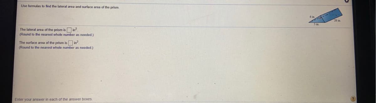 Use formulas to find the lateral area and surface area of the prism
The lateral area of the prism is in?.
(Round to the nearest whole number as needed.)
The surface area of the prism is in?.
(Round to the nearest whole number as needed.)
Enter your answer in each of the answer boxes.
