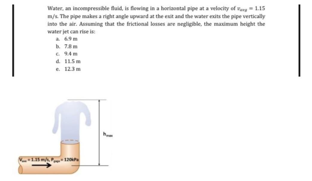 Water, an incompressible fluid, is flowing in a horizontal pipe at a velocity of vavg = 1.15
m/s. The pipe makes a right angle upward at the exit and the water exits the pipe vertically
into the air. Assuming that the frictional losses are negligible, the maximum height the
water jet can rise is:
a. 6.9 m
b. 7.8 m
c. 9.4 m
d. 11.5 m
e. 12.3 m
hea
V1.15 m/s, P 120kPa
