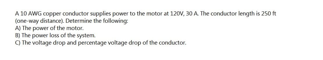 A 10 AWG copper conductor supplies power to the motor at 12OV, 30 A. The conductor length is 250 ft
(one-way distance). Determine the following:
A) The power of the motor.
B) The power loss of the system.
C) The voltage drop and percentage voltage drop of the conductor.
